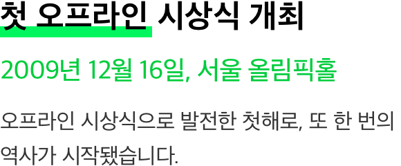첫 오프라인 시상식 개최 2009년 12월 16일, 서울 올림픽홀 오프라인 시상식으로 발전한 첫해로, 또 한 번의 역사가 시작됐습니다.